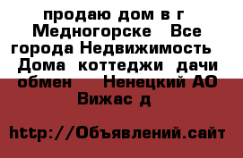 продаю дом в г. Медногорске - Все города Недвижимость » Дома, коттеджи, дачи обмен   . Ненецкий АО,Вижас д.